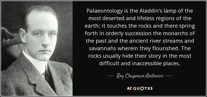 Palaeontology is the Aladdin's lamp of the most deserted and lifeless regions of the earth; it touches the rocks and there spring forth in orderly succession the monarchs of the past and the ancient river streams and savannahs wherein they flourished. The rocks usually hide their story in the most difficult and inaccessible places. - Roy Chapman Andrews