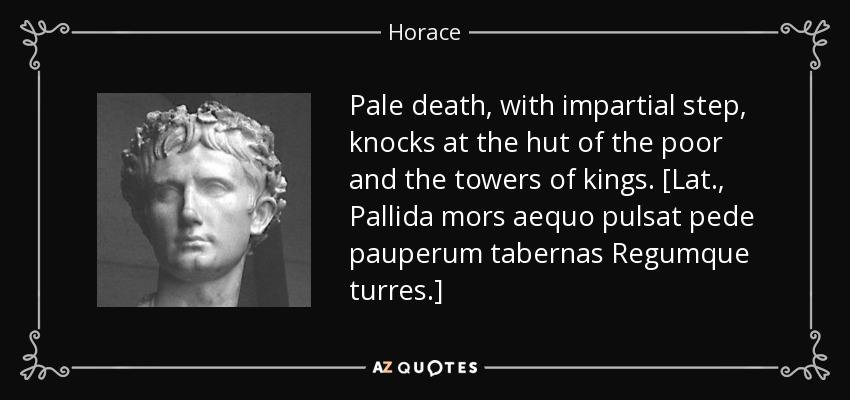Pale death, with impartial step, knocks at the hut of the poor and the towers of kings. [Lat., Pallida mors aequo pulsat pede pauperum tabernas Regumque turres.] - Horace