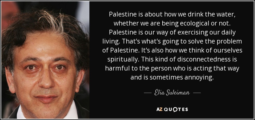 Palestine is about how we drink the water, whether we are being ecological or not. Palestine is our way of exercising our daily living. That's what's going to solve the problem of Palestine. It's also how we think of ourselves spiritually. This kind of disconnectedness is harmful to the person who is acting that way and is sometimes annoying. - Elia Suleiman