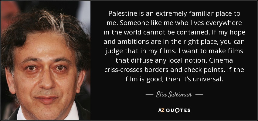 Palestine is an extremely familiar place to me. Someone like me who lives everywhere in the world cannot be contained. If my hope and ambitions are in the right place, you can judge that in my films. I want to make films that diffuse any local notion. Cinema criss-crosses borders and check points. If the film is good, then it's universal. - Elia Suleiman