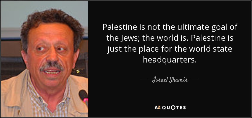 Palestine is not the ultimate goal of the Jews; the world is. Palestine is just the place for the world state headquarters. - Israel Shamir