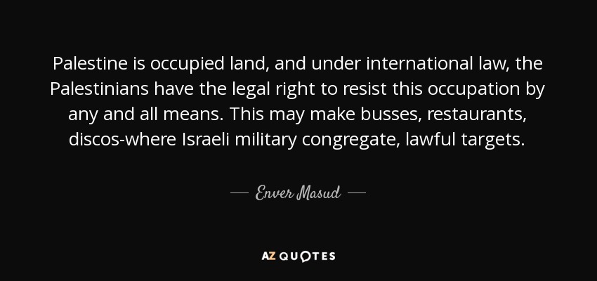 Palestine is occupied land, and under international law, the Palestinians have the legal right to resist this occupation by any and all means. This may make busses, restaurants, discos-where Israeli military congregate, lawful targets. - Enver Masud