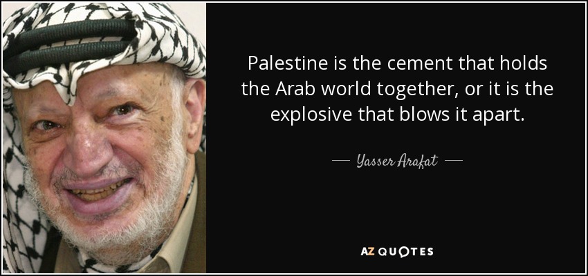 Palestine is the cement that holds the Arab world together, or it is the explosive that blows it apart. - Yasser Arafat