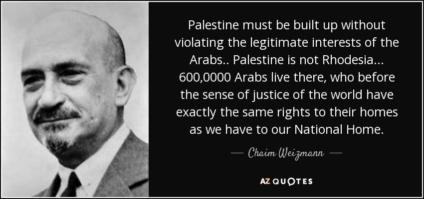 Palestine must be built up without violating the legitimate interests of the Arabs.. Palestine is not Rhodesia... 600,0000 Arabs live there, who before the sense of justice of the world have exactly the same rights to their homes as we have to our National Home. - Chaim Weizmann