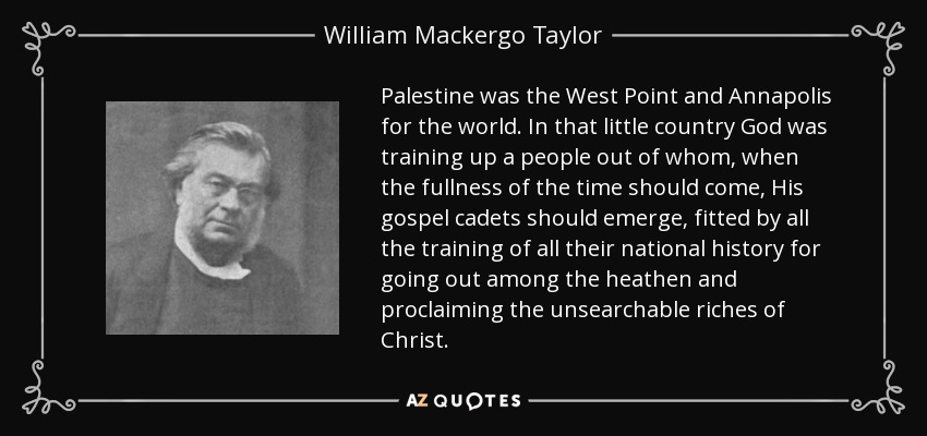 Palestine was the West Point and Annapolis for the world. In that little country God was training up a people out of whom, when the fullness of the time should come, His gospel cadets should emerge, fitted by all the training of all their national history for going out among the heathen and proclaiming the unsearchable riches of Christ. - William Mackergo Taylor