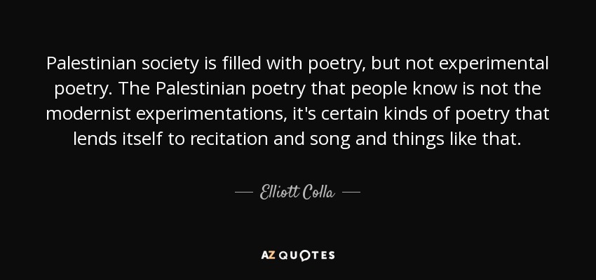 Palestinian society is filled with poetry, but not experimental poetry. The Palestinian poetry that people know is not the modernist experimentations, it's certain kinds of poetry that lends itself to recitation and song and things like that. - Elliott Colla