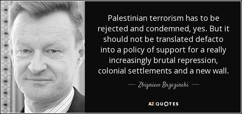 Palestinian terrorism has to be rejected and condemned, yes. But it should not be translated defacto into a policy of support for a really increasingly brutal repression, colonial settlements and a new wall. - Zbigniew Brzezinski
