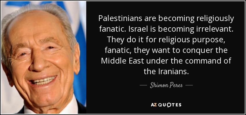 Palestinians are becoming religiously fanatic. Israel is becoming irrelevant. They do it for religious purpose, fanatic, they want to conquer the Middle East under the command of the Iranians. - Shimon Peres