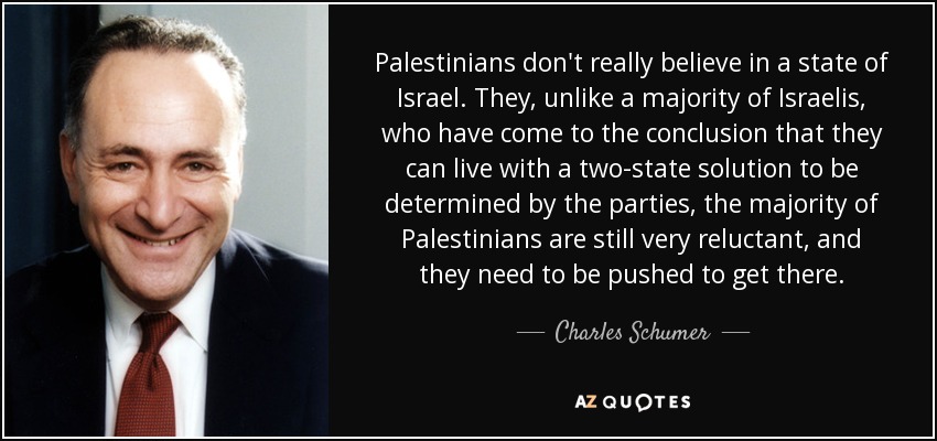 Palestinians don't really believe in a state of Israel. They, unlike a majority of Israelis, who have come to the conclusion that they can live with a two-state solution to be determined by the parties, the majority of Palestinians are still very reluctant, and they need to be pushed to get there. - Charles Schumer