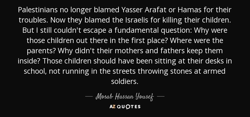 Palestinians no longer blamed Yasser Arafat or Hamas for their troubles. Now they blamed the Israelis for killing their children. But I still couldn't escape a fundamental question: Why were those children out there in the first place? Where were the parents? Why didn't their mothers and fathers keep them inside? Those children should have been sitting at their desks in school, not running in the streets throwing stones at armed soldiers. - Mosab Hassan Yousef