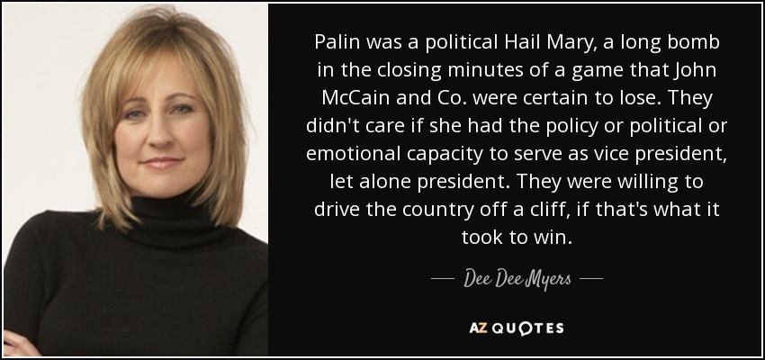 Palin was a political Hail Mary, a long bomb in the closing minutes of a game that John McCain and Co. were certain to lose. They didn't care if she had the policy or political or emotional capacity to serve as vice president, let alone president. They were willing to drive the country off a cliff, if that's what it took to win. - Dee Dee Myers