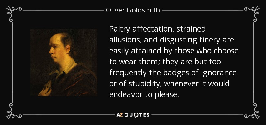 Paltry affectation, strained allusions, and disgusting finery are easily attained by those who choose to wear them; they are but too frequently the badges of ignorance or of stupidity, whenever it would endeavor to please. - Oliver Goldsmith