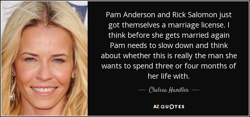 Pam Anderson and Rick Salomon just got themselves a marriage license. I think before she gets married again Pam needs to slow down and think about whether this is really the man she wants to spend three or four months of her life with. - Chelsea Handler
