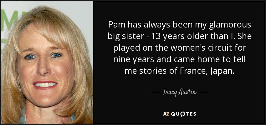 Pam has always been my glamorous big sister - 13 years older than I. She played on the women's circuit for nine years and came home to tell me stories of France, Japan. - Tracy Austin