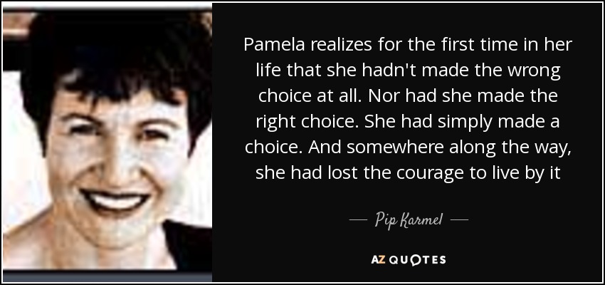 Pamela realizes for the first time in her life that she hadn't made the wrong choice at all. Nor had she made the right choice. She had simply made a choice. And somewhere along the way, she had lost the courage to live by it - Pip Karmel
