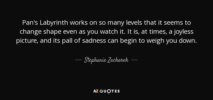 Pan's Labyrinth works on so many levels that it seems to change shape even as you watch it. It is, at times, a joyless picture, and its pall of sadness can begin to weigh you down. - Stephanie Zacharek