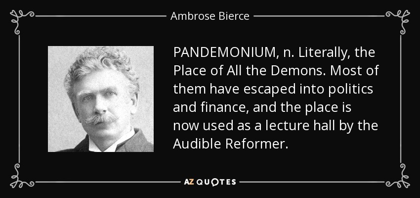 PANDEMONIUM, n. Literally, the Place of All the Demons. Most of them have escaped into politics and finance, and the place is now used as a lecture hall by the Audible Reformer. - Ambrose Bierce