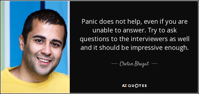 Panic does not help, even if you are unable to answer. Try to ask questions to the interviewers as well and it should be impressive enough. - Chetan Bhagat