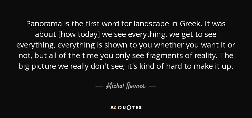 Panorama is the first word for landscape in Greek. It was about [how today] we see everything, we get to see everything, everything is shown to you whether you want it or not, but all of the time you only see fragments of reality. The big picture we really don't see; it's kind of hard to make it up. - Michal Rovner