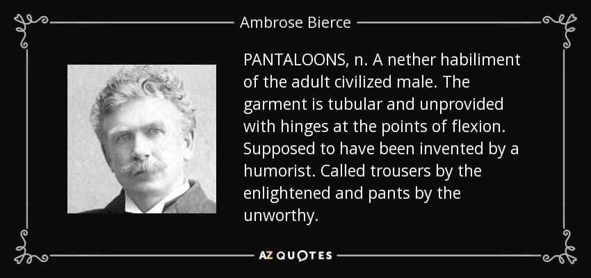 PANTALOONS, n. A nether habiliment of the adult civilized male. The garment is tubular and unprovided with hinges at the points of flexion. Supposed to have been invented by a humorist. Called trousers by the enlightened and pants by the unworthy. - Ambrose Bierce
