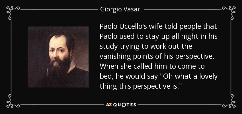 Paolo Uccello's wife told people that Paolo used to stay up all night in his study trying to work out the vanishing points of his perspective. When she called him to come to bed, he would say 
