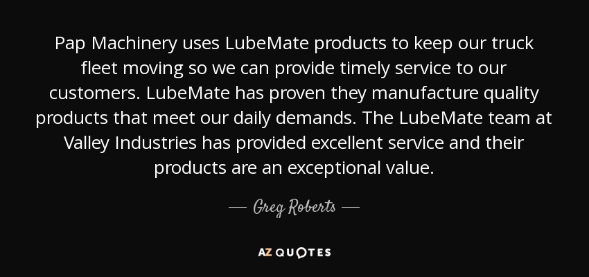 Pap Machinery uses LubeMate products to keep our truck fleet moving so we can provide timely service to our customers. LubeMate has proven they manufacture quality products that meet our daily demands. The LubeMate team at Valley Industries has provided excellent service and their products are an exceptional value. - Greg Roberts