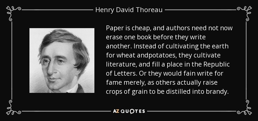 Paper is cheap, and authors need not now erase one book before they write another. Instead of cultivating the earth for wheat andpotatoes, they cultivate literature, and fill a place in the Republic of Letters. Or they would fain write for fame merely, as others actually raise crops of grain to be distilled into brandy. - Henry David Thoreau