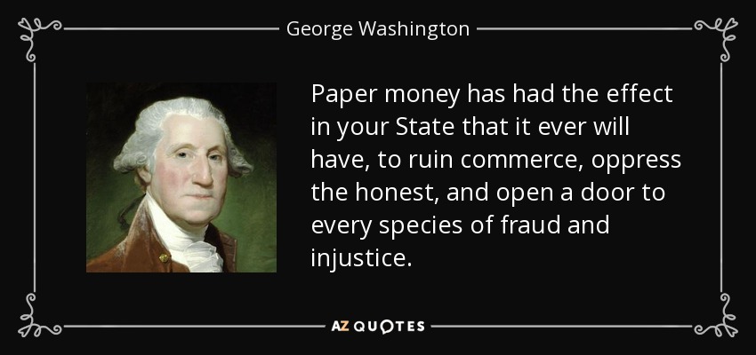 Paper money has had the effect in your State that it ever will have, to ruin commerce, oppress the honest, and open a door to every species of fraud and injustice. - George Washington