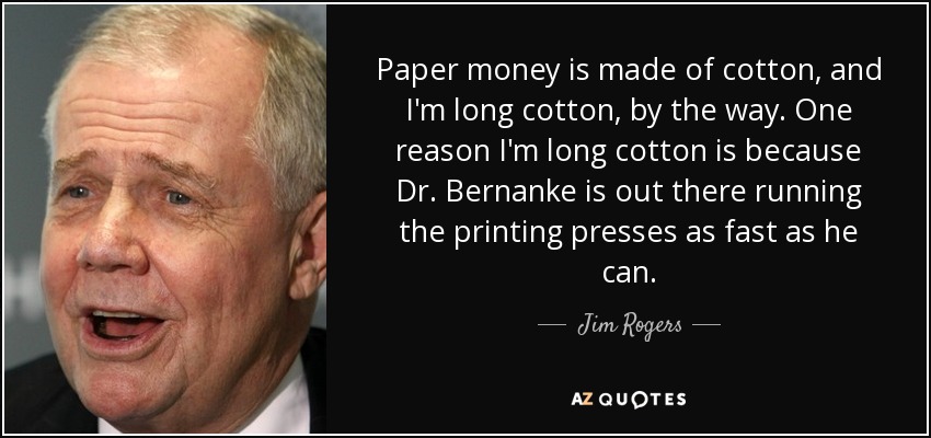 Paper money is made of cotton, and I'm long cotton, by the way. One reason I'm long cotton is because Dr. Bernanke is out there running the printing presses as fast as he can. - Jim Rogers