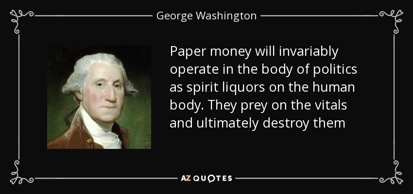 Paper money will invariably operate in the body of politics as spirit liquors on the human body. They prey on the vitals and ultimately destroy them - George Washington