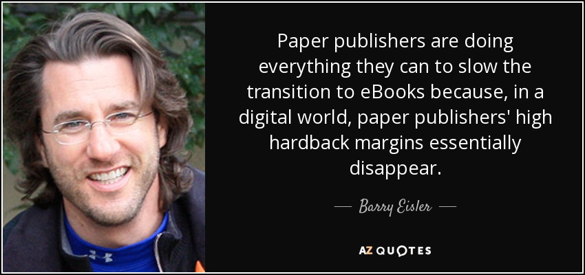 Paper publishers are doing everything they can to slow the transition to eBooks because, in a digital world, paper publishers' high hardback margins essentially disappear. - Barry Eisler