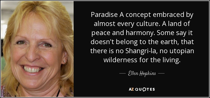 Paradise A concept embraced by almost every culture. A land of peace and harmony. Some say it doesn't belong to the earth, that there is no Shangri-la, no utopian wilderness for the living. - Ellen Hopkins