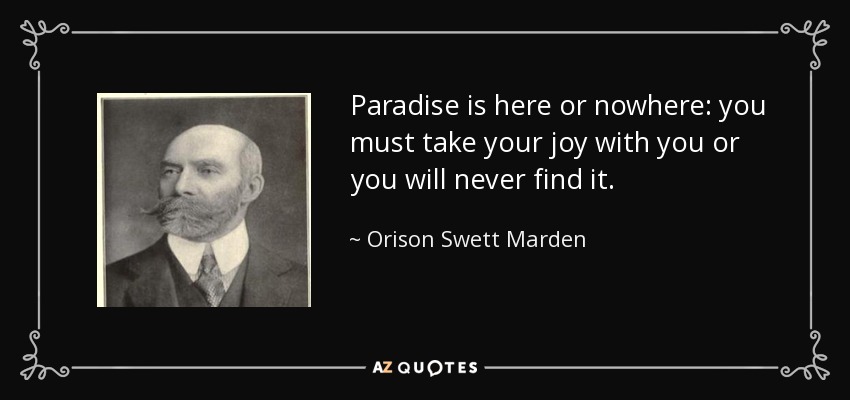 Paradise is here or nowhere: you must take your joy with you or you will never find it. - Orison Swett Marden