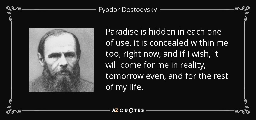 Paradise is hidden in each one of use, it is concealed within me too, right now, and if I wish, it will come for me in reality, tomorrow even, and for the rest of my life. - Fyodor Dostoevsky