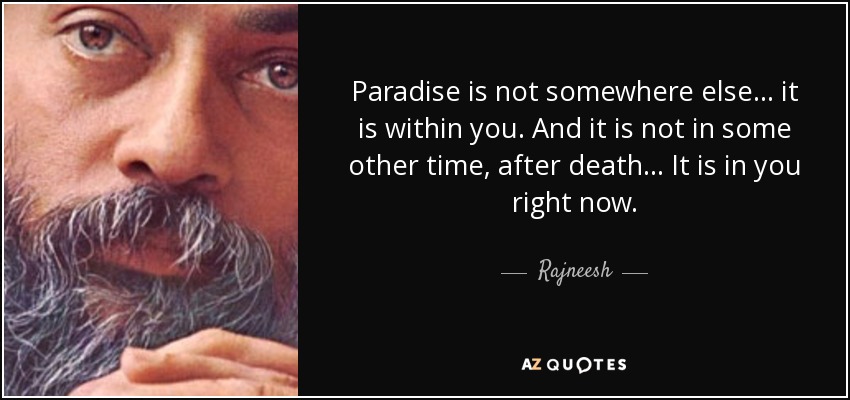 Paradise is not somewhere else... it is within you. And it is not in some other time, after death... It is in you right now. - Rajneesh