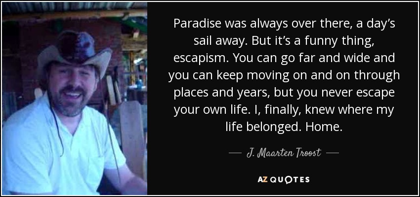 Paradise was always over there, a day’s sail away. But it’s a funny thing, escapism. You can go far and wide and you can keep moving on and on through places and years, but you never escape your own life. I, finally, knew where my life belonged. Home. - J. Maarten Troost