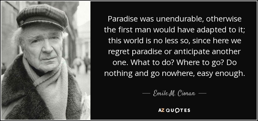 Paradise was unendurable, otherwise the first man would have adapted to it; this world is no less so, since here we regret paradise or anticipate another one. What to do? Where to go? Do nothing and go nowhere, easy enough. - Emile M. Cioran