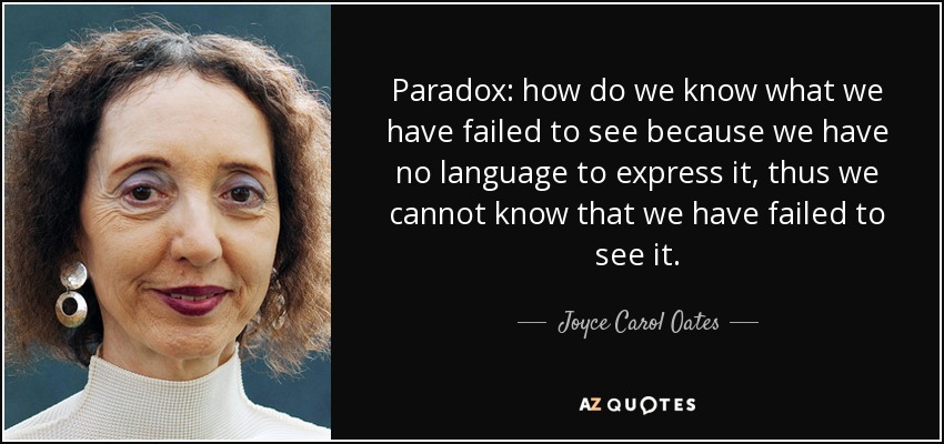 Paradox: how do we know what we have failed to see because we have no language to express it, thus we cannot know that we have failed to see it. - Joyce Carol Oates