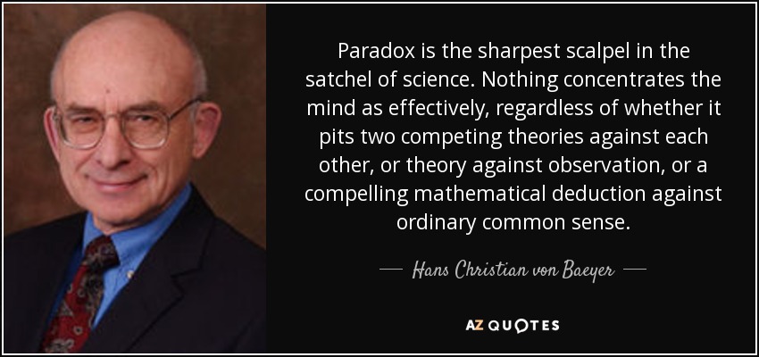 Paradox is the sharpest scalpel in the satchel of science. Nothing concentrates the mind as effectively, regardless of whether it pits two competing theories against each other, or theory against observation, or a compelling mathematical deduction against ordinary common sense. - Hans Christian von Baeyer