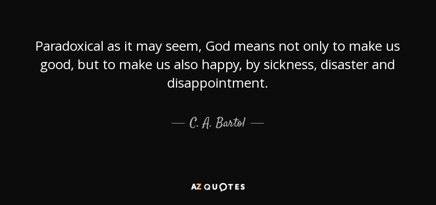 Paradoxical as it may seem, God means not only to make us good, but to make us also happy, by sickness, disaster and disappointment. - C. A. Bartol