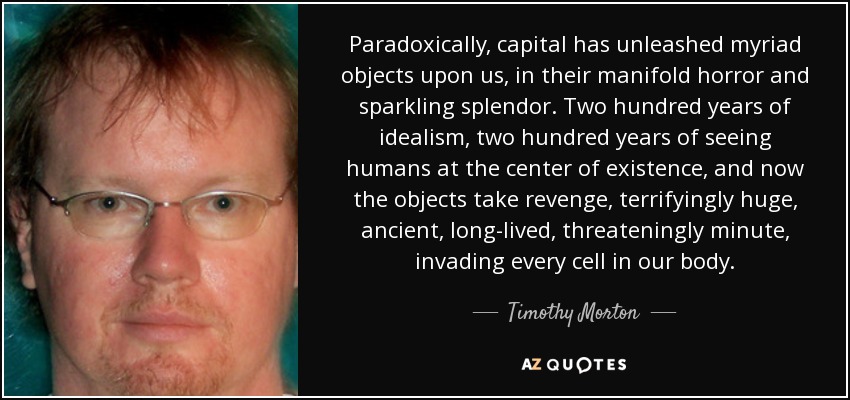 Paradoxically, capital has unleashed myriad objects upon us, in their manifold horror and sparkling splendor. Two hundred years of idealism, two hundred years of seeing humans at the center of existence, and now the objects take revenge, terrifyingly huge, ancient, long-lived, threateningly minute, invading every cell in our body. - Timothy Morton