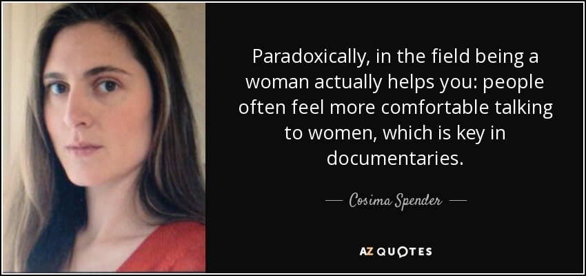 Paradoxically, in the field being a woman actually helps you: people often feel more comfortable talking to women, which is key in documentaries. - Cosima Spender