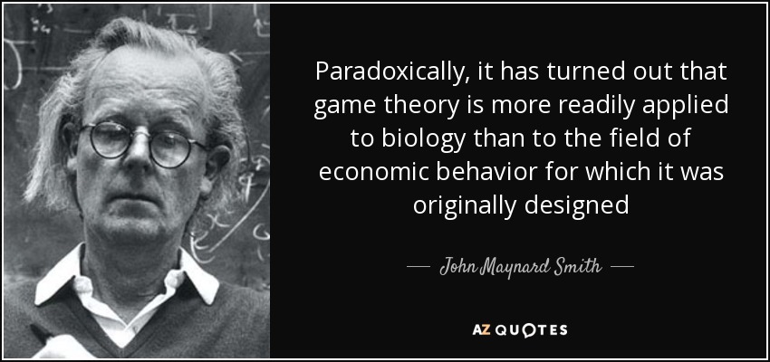 Paradoxically, it has turned out that game theory is more readily applied to biology than to the field of economic behavior for which it was originally designed - John Maynard Smith