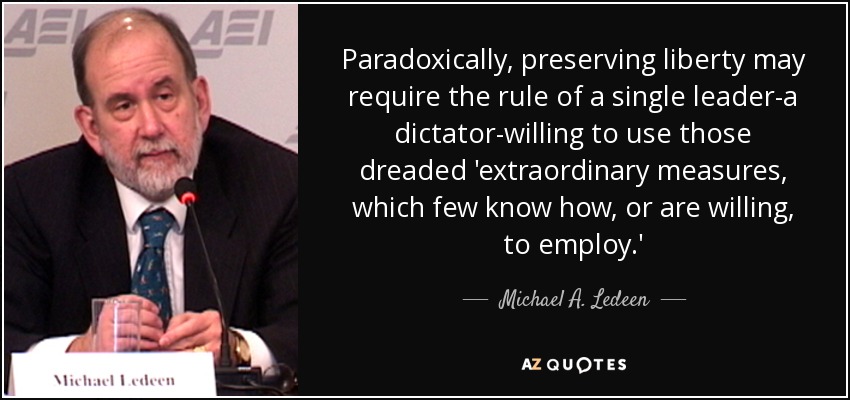 Paradoxically, preserving liberty may require the rule of a single leader-a dictator-willing to use those dreaded 'extraordinary measures, which few know how, or are willing, to employ.' - Michael A. Ledeen