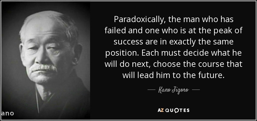 Paradoxically, the man who has failed and one who is at the peak of success are in exactly the same position. Each must decide what he will do next, choose the course that will lead him to the future. - Kano Jigoro