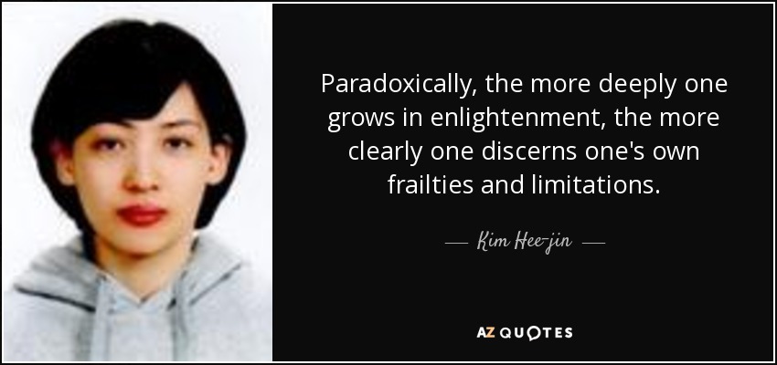 Paradoxically, the more deeply one grows in enlightenment, the more clearly one discerns one's own frailties and limitations. - Kim Hee-jin