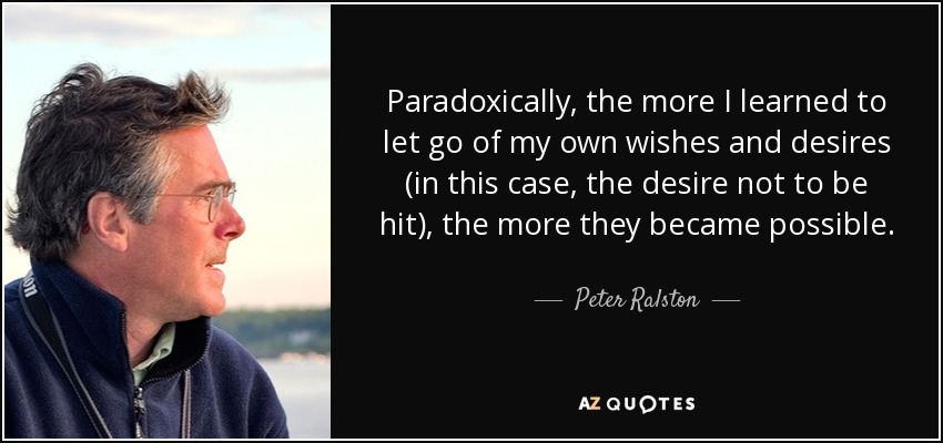 Paradoxically, the more I learned to let go of my own wishes and desires (in this case, the desire not to be hit), the more they became possible. - Peter Ralston