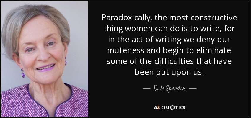 Paradoxically, the most constructive thing women can do is to write, for in the act of writing we deny our muteness and begin to eliminate some of the difficulties that have been put upon us. - Dale Spender