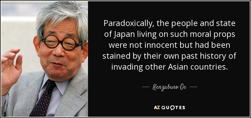 Paradoxically, the people and state of Japan living on such moral props were not innocent but had been stained by their own past history of invading other Asian countries. - Kenzaburo Oe