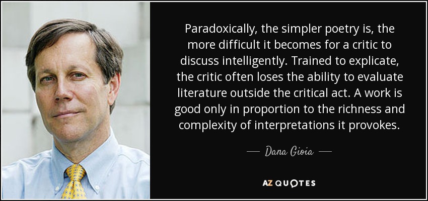 Paradoxically, the simpler poetry is, the more difficult it becomes for a critic to discuss intelligently. Trained to explicate, the critic often loses the ability to evaluate literature outside the critical act. A work is good only in proportion to the richness and complexity of interpretations it provokes. - Dana Gioia